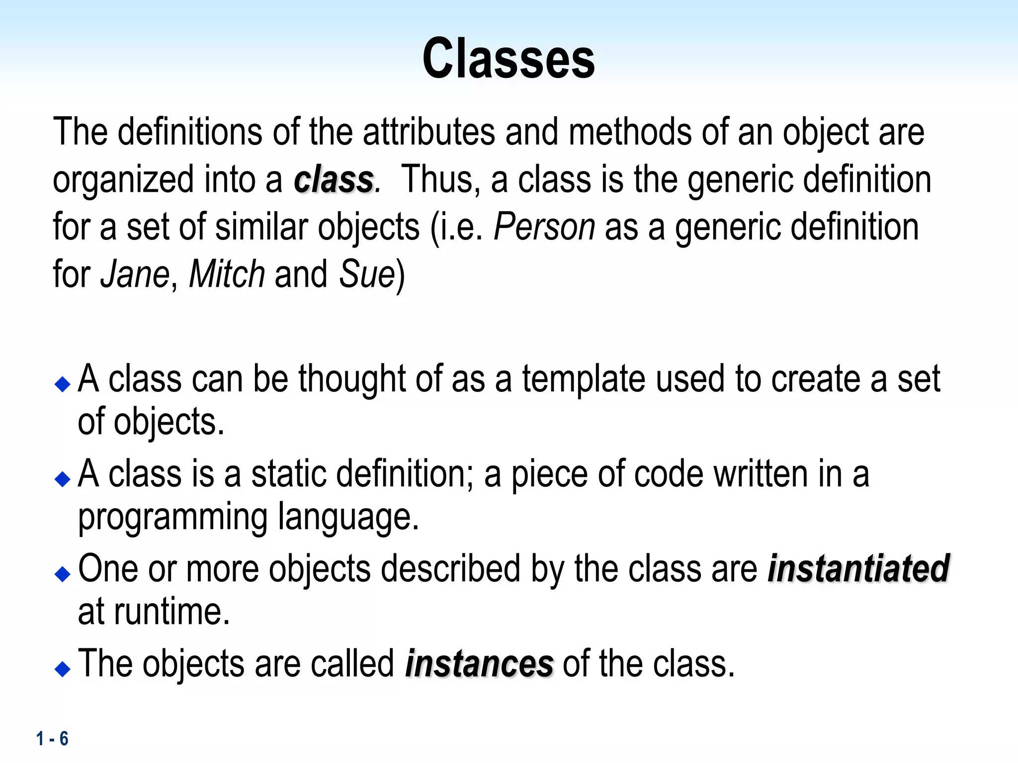 1 - 6
Classes
The definitions of the attributes and methods of an object are
organized into a class. Thus, a class is the generic definition
for a set of similar objects (i.e. Person as a generic definition
for Jane, Mitch and Sue)
 A class can be thought of as a template used to create a set
of objects.
 A class is a static definition; a piece of code written in a
programming language.
 One or more objects described by the class are instantiated
at runtime.
 The objects are called instances of the class.
 