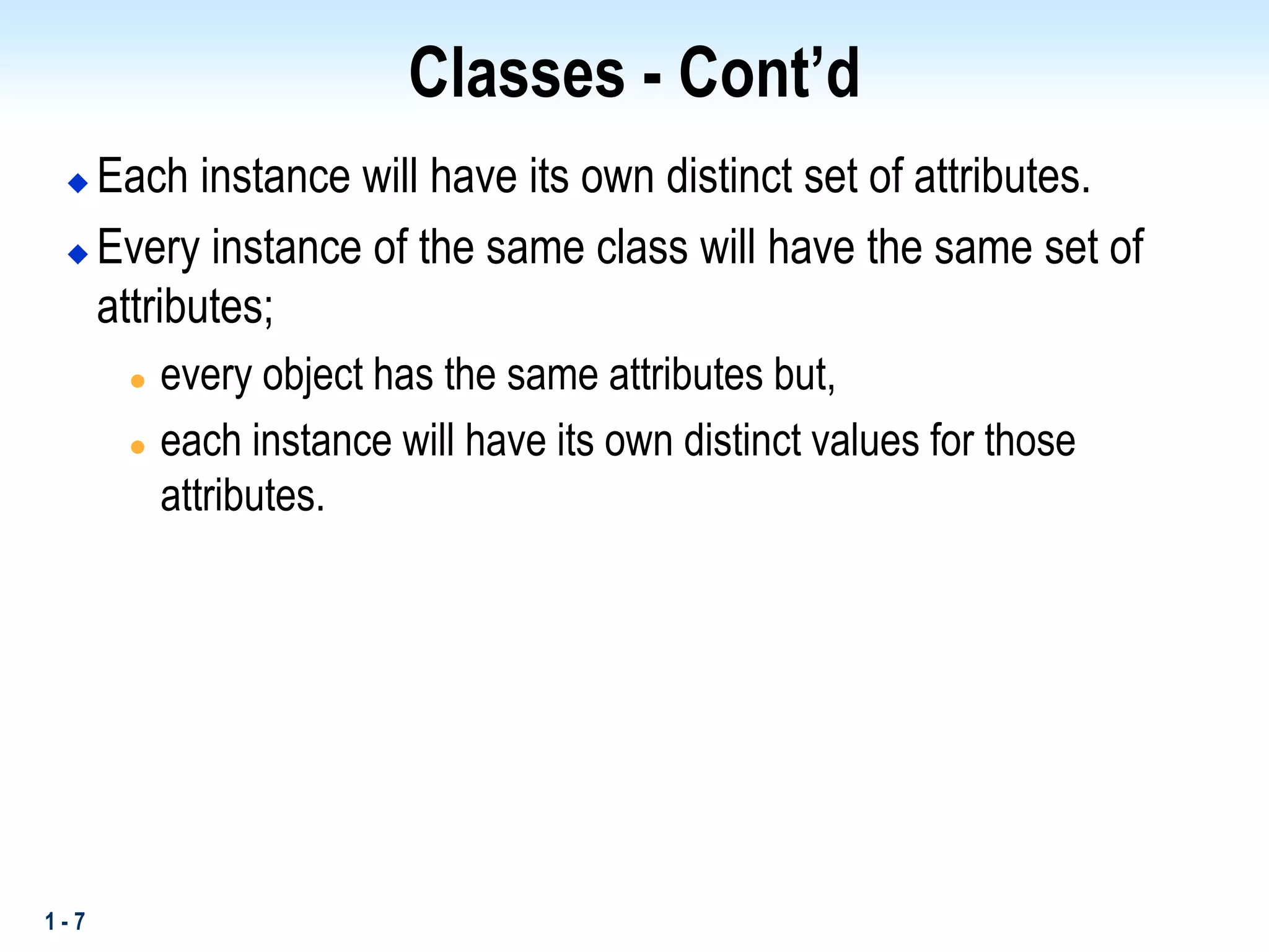 1 - 7
Classes - Cont’d
 Each instance will have its own distinct set of attributes.
 Every instance of the same class will have the same set of
attributes;
 every object has the same attributes but,
 each instance will have its own distinct values for those
attributes.
 