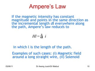 Ampere’s Law If the magnetic intensity has constant magnitude and points in the same direction as the incremental length  d l  everywhere along the path, Ampere’s law reduces to 03/08/11 Dr Awang Jusoh/Dr Makbul in which l is the length of the path. Examples of such cases: (i) Magnetic field around a long straight wire, (ii) Solenoid 