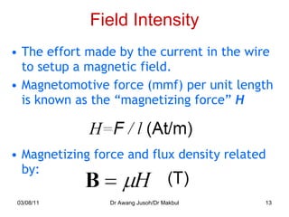 Field Intensity The effort made by the current in the wire to setup a magnetic field. Magnetomotive force (mmf) per unit length is known as the “magnetizing force”  H Magnetizing force and flux density related by: 03/08/11 Dr Awang Jusoh/Dr Makbul 