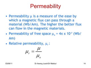 Permeability Permeability     is a measure of the ease by which a magnetic flux can pass through a material (Wb/Am). The higher the better flux can flow in the magnetic materials. Permeability of free space   o  = 4   x 10 -7  (Wb/Am) Relative permeability,   r  : 03/08/11 Dr Awang Jusoh/Dr Makbul 