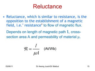 Reluctance Reluctance, which is similar to resistance, is the opposition to the establishment of a magnetic field, i.e." resistance ”  to flow of magnetic flux. Depends on length of magnetic path   , cross-section area A and permeability of material   . 03/08/11 Dr Awang Jusoh/Dr Makbul 