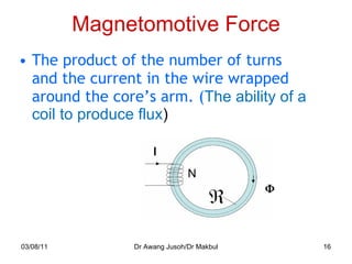 Magnetomotive Force The product of the number of turns and the current in the wire wrapped around the core’s arm. ( The ability of a coil to produce flux ) 03/08/11 Dr Awang Jusoh/Dr Makbul N 