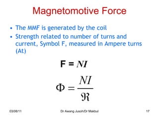 Magnetomotive Force The MMF is generated by the coil Strength related to number of turns and current, Symbol F, measured in Ampere turns (At) 03/08/11 Dr Awang Jusoh/Dr Makbul 
