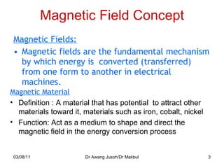 Magnetic Field Concept Magnetic Fields: Magnetic fields are the fundamental mechanism by which energy is  converted (transferred) from one form to another in electrical machines. 03/08/11 Dr Awang Jusoh/Dr Makbul Magnetic Material Definition : A material that has potential  to attract other materials toward it, materials such as iron, cobalt, nickel Function: Act as a medium to shape and direct the magnetic field in the energy conversion process 