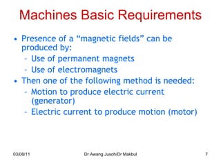 Machines Basic Requirements Presence of a “magnetic fields” can be produced by: Use of permanent magnets Use of electromagnets Then one of the following method is needed: Motion to produce electric current (generator) Electric current to produce motion (motor) 03/08/11 Dr Awang Jusoh/Dr Makbul 
