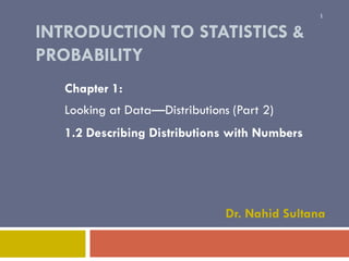 1

INTRODUCTION TO STATISTICS &
PROBABILITY
Chapter 1:

Looking at Data—Distributions (Part 2)
1.2 Describing Distributions with Numbers

Dr. Nahid Sultana

 