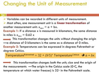 Changing the Unit of Measurement
24
 Variables can be recorded in different units of measurement.
 Most often, one measurement unit is a linear transformation of
another measurement unit: xnew = a + bx.
Example 1: If a distance x is measured in kilometers, the same distance
in miles is xnew = 0.62 x
This transformation changes the units without changing the origin
—a distance of 0 kilometers is the same as a distance of 0 miles.
Example 2: Temperatures can be expressed in degrees Fahrenheit or
degrees Celsius.
This transformation changes both the unit; size and the origin of
the measurements —The origin in the Celsius scale (0◦C, the
temperature at which water freezes) is 32◦ in the Fahrenheit scale.

 