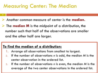 Measuring Center: The Median
5

 Another common measure of center is the median.

 The median M is the midpoint of a distribution, the
number such that half of the observations are smaller
and the other half are larger.
To find the median of a distribution:
1. Arrange all observations from smallest to largest.
2. If the number of observations n is odd, the median M is the
center observation in the ordered list.
3. If the number of observations n is even, the median M is the
average of the two center observations in the ordered list.

 