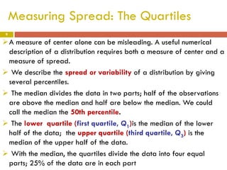Measuring Spread: The Quartiles
9

A measure of center alone can be misleading. A useful numerical
description of a distribution requires both a measure of center and a
measure of spread.
 We describe the spread or variability of a distribution by giving
several percentiles.
 The median divides the data in two parts; half of the observations
are above the median and half are below the median. We could
call the median the 50th percentile.
 The lower quartile (first quartile, Q1)is the median of the lower
half of the data; the upper quartile (third quartile, Q3) is the
median of the upper half of the data.
 With the median, the quartiles divide the data into four equal
parts; 25% of the data are in each part

 