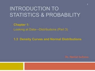1

INTRODUCTION TO
STATISTICS & PROBABILITY
Chapter 1:
Looking at Data—Distributions (Part 3)
1.3 Density Curves and Normal Distributions

Dr. Nahid Sultana

 