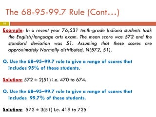The 68-95-99.7 Rule (Cont…)
10

Example: In a recent year 76,531 tenth-grade Indiana students took
the English/language arts exam. The mean score was 572 and the
standard deviation was 51. Assuming that these scores are
approximately Normally distributed, N(572, 51).
Q. Use the 68–95–99.7 rule to give a range of scores that
includes 95% of these students.
Solution: 572 ± 2(51) i.e. 470 to 674.
Q. Use the 68–95–99.7 rule to give a range of scores that
includes 99.7% of these students.
Solution: 572 ± 3(51) i.e. 419 to 725

 