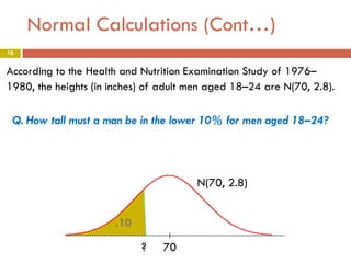 Normal Calculations (Cont…)
16

According to the Health and Nutrition Examination Study of 1976–
1980, the heights (in inches) of adult men aged 18–24 are N(70, 2.8).

Q. How tall must a man be in the lower 10% for men aged 18–24?

N(70, 2.8)
.10
?

70

 