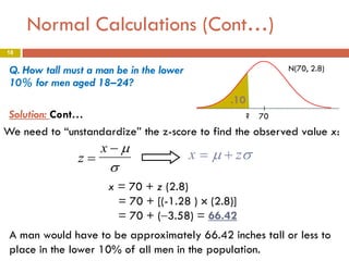 Normal Calculations (Cont…)
18

Q. How tall must a man be in the lower
10% for men aged 18–24?

N(70, 2.8)

.10
Solution: Cont…
? 70
We need to “unstandardize” the z-score to find the observed value x:

z=

x−µ

σ

x = µ + zσ

x = 70 + z (2.8)
= 70 + [(-1.28 ) × (2.8)]
= 70 + (−3.58) = 66.42
A man would have to be approximately 66.42 inches tall or less to
place in the lower 10% of all men in the population.

 