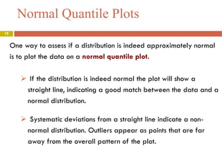 Normal Quantile Plots
19

One way to assess if a distribution is indeed approximately normal
is to plot the data on a normal quantile plot.
 If the distribution is indeed normal the plot will show a
straight line, indicating a good match between the data and a
normal distribution.
 Systematic deviations from a straight line indicate a nonnormal distribution. Outliers appear as points that are far
away from the overall pattern of the plot.

 