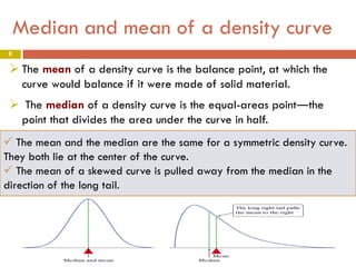 Median and mean of a density curve
6

 The mean of a density curve is the balance point, at which the
curve would balance if it were made of solid material.
 The median of a density curve is the equal-areas point―the
point that divides the area under the curve in half.
 The mean and the median are the same for a symmetric density curve.
They both lie at the center of the curve.
 The mean of a skewed curve is pulled away from the median in the
direction of the long tail.

 