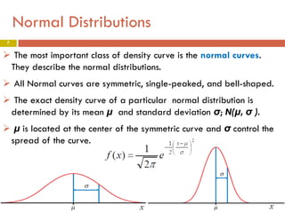 Normal Distributions
7

 The most important class of density curve is the normal curves.
They describe the normal distributions.
 All Normal curves are symmetric, single-peaked, and bell-shaped.
 The exact density curve of a particular normal distribution is
determined by its mean µ and standard deviation σ; N(µ, σ ).
 µ is located at the center of the symmetric curve and σ control the
spread of the curve.

 