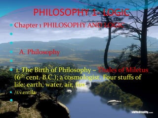 PHILOSOPHY 1- LOGIC
 Chapter 1 PHILOSOPHY AND LOGIC


 A. Philosophy

 1. The Birth of Philosophy – Thales of Miletus
(6th cent. B.C.); a cosmologist. Four stuffs of
life: earth, water, air, fire.
 /r.v.entila

 