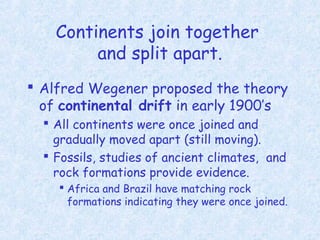 Continents join together
and split apart.
 Alfred Wegener proposed the theory
of continental drift in early 1900’s
 All continents were once joined and
gradually moved apart (still moving).
 Fossils, studies of ancient climates, and
rock formations provide evidence.
 Africa and Brazil have matching rock
formations indicating they were once joined.
 
