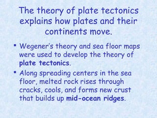 The theory of plate tectonics
explains how plates and their
continents move.
 Wegener’s theory and sea floor maps
were used to develop the theory of
plate tectonics.
 Along spreading centers in the sea
floor, melted rock rises through
cracks, cools, and forms new crust
that builds up mid-ocean ridges.
 