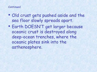 Continued
 Old crust gets pushed aside and the
sea floor slowly spreads apart.
 Earth DOESN’T get larger because
oceanic crust is destroyed along
deep-ocean trenches, where the
oceanic plates sink into the
asthenosphere.
 