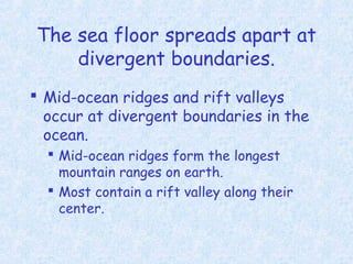 The sea floor spreads apart at
divergent boundaries.
 Mid-ocean ridges and rift valleys
occur at divergent boundaries in the
ocean.
 Mid-ocean ridges form the longest
mountain ranges on earth.
 Most contain a rift valley along their
center.
 