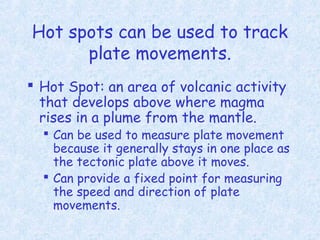 Hot spots can be used to track
plate movements.
 Hot Spot: an area of volcanic activity
that develops above where magma
rises in a plume from the mantle.
 Can be used to measure plate movement
because it generally stays in one place as
the tectonic plate above it moves.
 Can provide a fixed point for measuring
the speed and direction of plate
movements.
 
