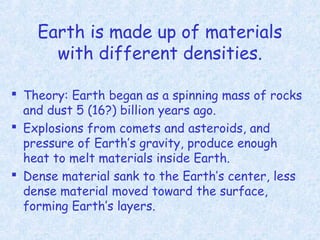Earth is made up of materials
with different densities.
 Theory: Earth began as a spinning mass of rocks
and dust 5 (16?) billion years ago.
 Explosions from comets and asteroids, and
pressure of Earth’s gravity, produce enough
heat to melt materials inside Earth.
 Dense material sank to the Earth’s center, less
dense material moved toward the surface,
forming Earth’s layers.
 