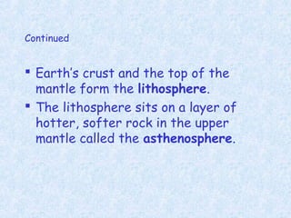 Continued
 Earth’s crust and the top of the
mantle form the lithosphere.
 The lithosphere sits on a layer of
hotter, softer rock in the upper
mantle called the asthenosphere.
 
