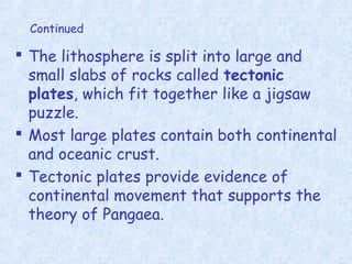 Continued
 The lithosphere is split into large and
small slabs of rocks called tectonic
plates, which fit together like a jigsaw
puzzle.
 Most large plates contain both continental
and oceanic crust.
 Tectonic plates provide evidence of
continental movement that supports the
theory of Pangaea.
 