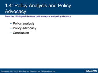 1.4: Policy Analysis and Policy
Advocacy
Objective: Distinguish between policy analysis and policy advocacy
– Policy analysis
– Policy advocacy
– Conclusion
Copyright © 2017, 2013, 2011 Pearson Education, Inc. All Rights Reserved
 