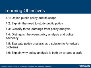 Learning Objectives
•
1.1: Define public policy and its scope
•
1.2: Explain the need to study public policy
•
1.3: Classify three learnings from policy analysis
•
1.4: Distinguish between policy analysis and policy
advocacy
•
1.5: Evaluate policy analysis as a solution to America's
problems
•
1.6: Explain why policy analysis is both an art and a craft
Copyright © 2017, 2013, 2011 Pearson Education, Inc. All Rights Reserved
 