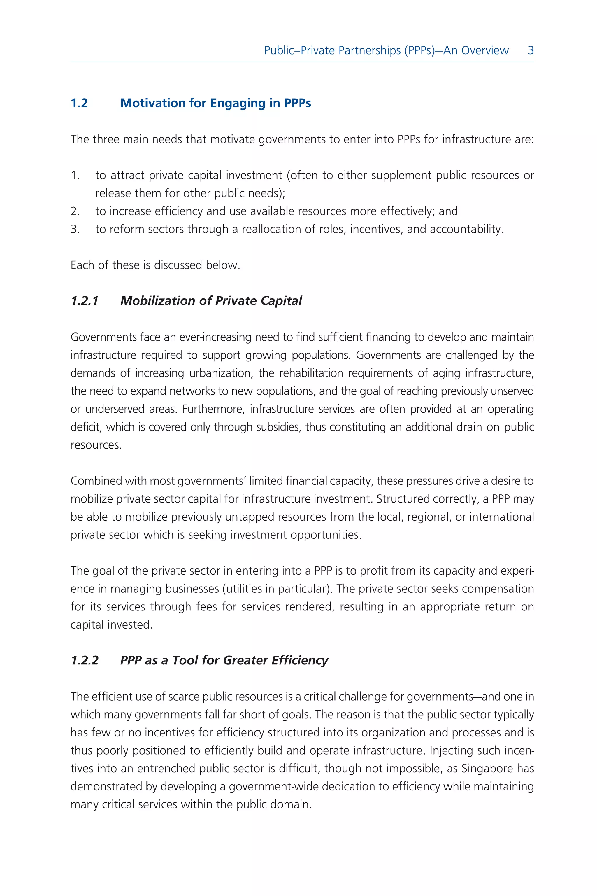 Public–Private Partnerships (PPPs)—An Overview
                                                                            Introduction  



1.2	       Motivation	for	Engaging	in	PPPs	

The three main needs that motivate governments to enter into PPPs for infrastructure are:

1.     to attract private capital investment (often to either supplement public resources or
       release them for other public needs);
.     to increase efficiency and use available resources more effectively; and
.     to reform sectors through a reallocation of roles, incentives, and accountability.

Each of these is discussed below.

1.2.1	     Mobilization	of	Private	Capital

Governments face an ever-increasing need to find sufficient financing to develop and maintain
infrastructure required to support growing populations. Governments are challenged by the
demands of increasing urbanization, the rehabilitation requirements of aging infrastructure,
the need to expand networks to new populations, and the goal of reaching previously unserved
or underserved areas. Furthermore, infrastructure services are often provided at an operating
deficit, which is covered only through subsidies, thus constituting an additional drain on public
resources.

Combined with most governments’ limited financial capacity, these pressures drive a desire to
mobilize private sector capital for infrastructure investment. Structured correctly, a PPP may
be able to mobilize previously untapped resources from the local, regional, or international
private sector which is seeking investment opportunities.

The goal of the private sector in entering into a PPP is to profit from its capacity and experi-
ence in managing businesses (utilities in particular). The private sector seeks compensation
for its services through fees for services rendered, resulting in an appropriate return on
capital invested.

1.2.2	     PPP	as	a	Tool	for	Greater	Efficiency

The efficient use of scarce public resources is a critical challenge for governments—and one in
which many governments fall far short of goals. The reason is that the public sector typically
has few or no incentives for efficiency structured into its organization and processes and is
thus poorly positioned to efficiently build and operate infrastructure. Injecting such incen-
tives into an entrenched public sector is difficult, though not impossible, as Singapore has
demonstrated by developing a government-wide dedication to efficiency while maintaining
many critical services within the public domain.
 