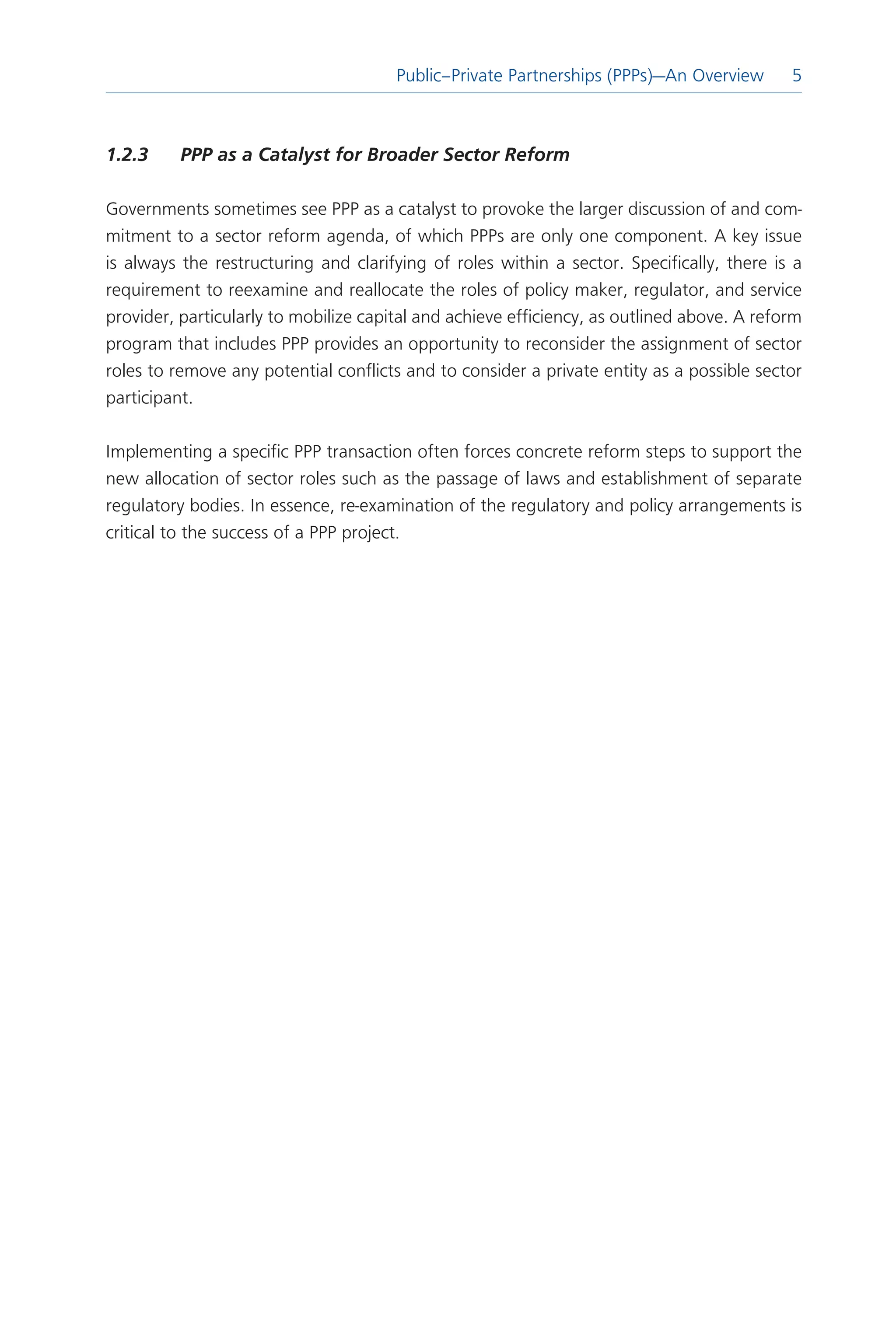 Public–Private Partnerships (PPPs)—An Overview
                                                                           Introduction  5
                                                                                         



1.2.3	    PPP	as	a	Catalyst	for	Broader	Sector	Reform

Governments sometimes see PPP as a catalyst to provoke the larger discussion of and com-
mitment to a sector reform agenda, of which PPPs are only one component. A key issue
is always the restructuring and clarifying of roles within a sector. Specifically, there is a
requirement to reexamine and reallocate the roles of policy maker, regulator, and service
provider, particularly to mobilize capital and achieve efficiency, as outlined above. A reform
program that includes PPP provides an opportunity to reconsider the assignment of sector
roles to remove any potential conflicts and to consider a private entity as a possible sector
participant.

Implementing a specific PPP transaction often forces concrete reform steps to support the
new allocation of sector roles such as the passage of laws and establishment of separate
regulatory bodies. In essence, re-examination of the regulatory and policy arrangements is
critical to the success of a PPP project.
 