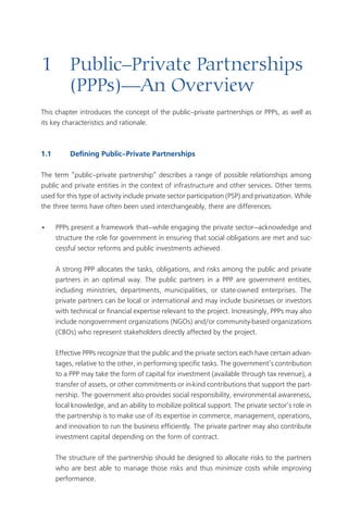 1	 Public–Private	Partnerships		
	 (PPPs)—An	Overview
This chapter introduces the concept of the public–private partnerships or PPPs, as well as
its key characteristics and rationale.



1.1	        Defining	Public–Private	Partnerships	

The term “public–private partnership” describes a range of possible relationships among
public and private entities in the context of infrastructure and other services. Other terms
used for this type of activity include private sector participation (PSP) and privatization. While
the three terms have often been used interchangeably, there are differences:

•      PPPs present a framework that—while engaging the private sector—acknowledge and
       structure the role for government in ensuring that social obligations are met and suc-
       cessful sector reforms and public investments achieved.

       A strong PPP allocates the tasks, obligations, and risks among the public and private
       partners in an optimal way. The public partners in a PPP are government entities,
       including ministries, departments, municipalities, or state-owned enterprises. The
       private partners can be local or international and may include businesses or investors
       with technical or financial expertise relevant to the project. Increasingly, PPPs may also
       include nongovernment organizations (NGOs) and/or community-based organizations
       (CBOs) who represent stakeholders directly affected by the project.

       Effective PPPs recognize that the public and the private sectors each have certain advan-
       tages, relative to the other, in performing specific tasks. The government’s contribution
       to a PPP may take the form of capital for investment (available through tax revenue), a
       transfer of assets, or other commitments or in-kind contributions that support the part-
       nership. The government also provides social responsibility, environmental awareness,
       local knowledge, and an ability to mobilize political support. The private sector’s role in
       the partnership is to make use of its expertise in commerce, management, operations,
       and innovation to run the business efficiently. The private partner may also contribute
       investment capital depending on the form of contract.

       The structure of the partnership should be designed to allocate risks to the partners
       who are best able to manage those risks and thus minimize costs while improving
       performance.
 