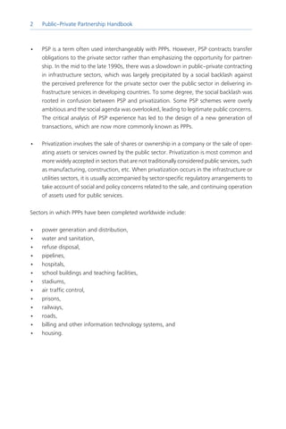 Public–Private Partnership Handbook



•   PSP is a term often used interchangeably with PPPs. However, PSP contracts transfer
    obligations to the private sector rather than emphasizing the opportunity for partner-
    ship. In the mid to the late 1990s, there was a slowdown in public–private contracting
    in infrastructure sectors, which was largely precipitated by a social backlash against
    the perceived preference for the private sector over the public sector in delivering in-
    frastructure services in developing countries. To some degree, the social backlash was
    rooted in confusion between PSP and privatization. Some PSP schemes were overly
    ambitious and the social agenda was overlooked, leading to legitimate public concerns.
    The critical analysis of PSP experience has led to the design of a new generation of
    transactions, which are now more commonly known as PPPs.

•   Privatization involves the sale of shares or ownership in a company or the sale of oper-
    ating assets or services owned by the public sector. Privatization is most common and
    more widely accepted in sectors that are not traditionally considered public services, such
    as manufacturing, construction, etc. When privatization occurs in the infrastructure or
    utilities sectors, it is usually accompanied by sector-specific regulatory arrangements to
    take account of social and policy concerns related to the sale, and continuing operation
    of assets used for public services.

Sectors in which PPPs have been completed worldwide include:

•   power generation and distribution,
•   water and sanitation,
•   refuse disposal,
•   pipelines,
•   hospitals,
•   school buildings and teaching facilities,
•   stadiums,
•   air traffic control,
•   prisons,
•   railways,
•   roads,
•   billing and other information technology systems, and
•   housing.
 