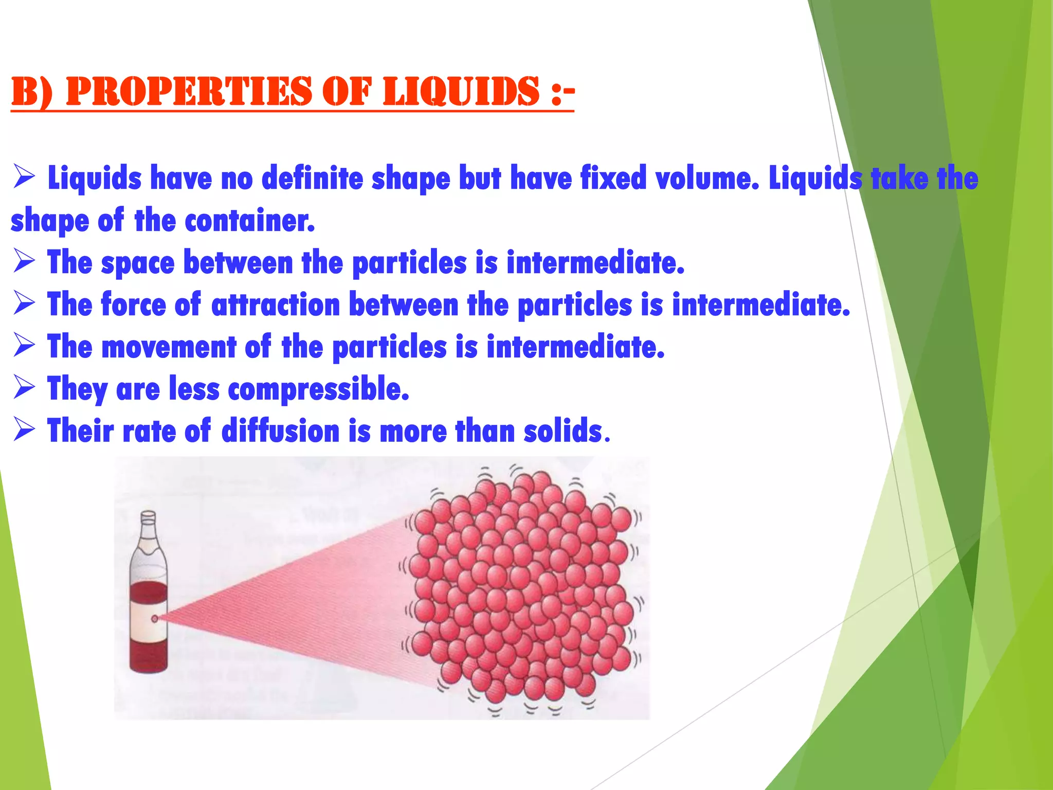 b) Properties of liquids :-
 Liquids have no definite shape but have fixed volume. Liquids take the
shape of the container.
 The space between the particles is intermediate.
 The force of attraction between the particles is intermediate.
 The movement of the particles is intermediate.
 They are less compressible.
 Their rate of diffusion is more than solids.
 