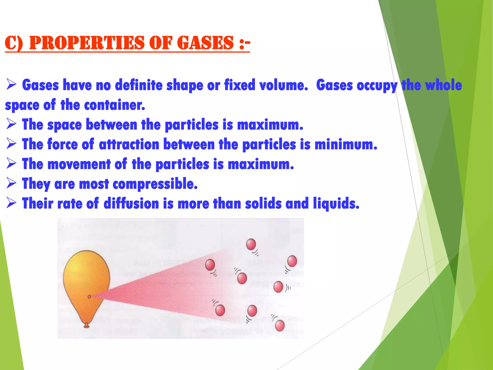 C) Properties of gases :-
 Gases have no definite shape or fixed volume. Gases occupy the whole
space of the container.
 The space between the particles is maximum.
 The force of attraction between the particles is minimum.
 The movement of the particles is maximum.
 They are most compressible.
 Their rate of diffusion is more than solids and liquids.
 