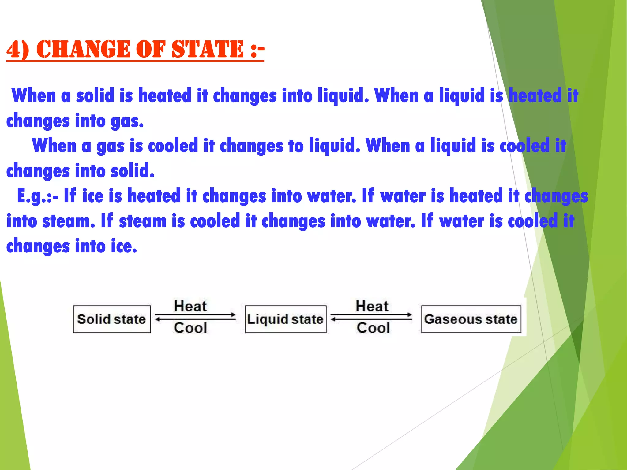 4) Change of state :-
When a solid is heated it changes into liquid. When a liquid is heated it
changes into gas.
When a gas is cooled it changes to liquid. When a liquid is cooled it
changes into solid.
E.g.:- If ice is heated it changes into water. If water is heated it changes
into steam. If steam is cooled it changes into water. If water is cooled it
changes into ice.
 