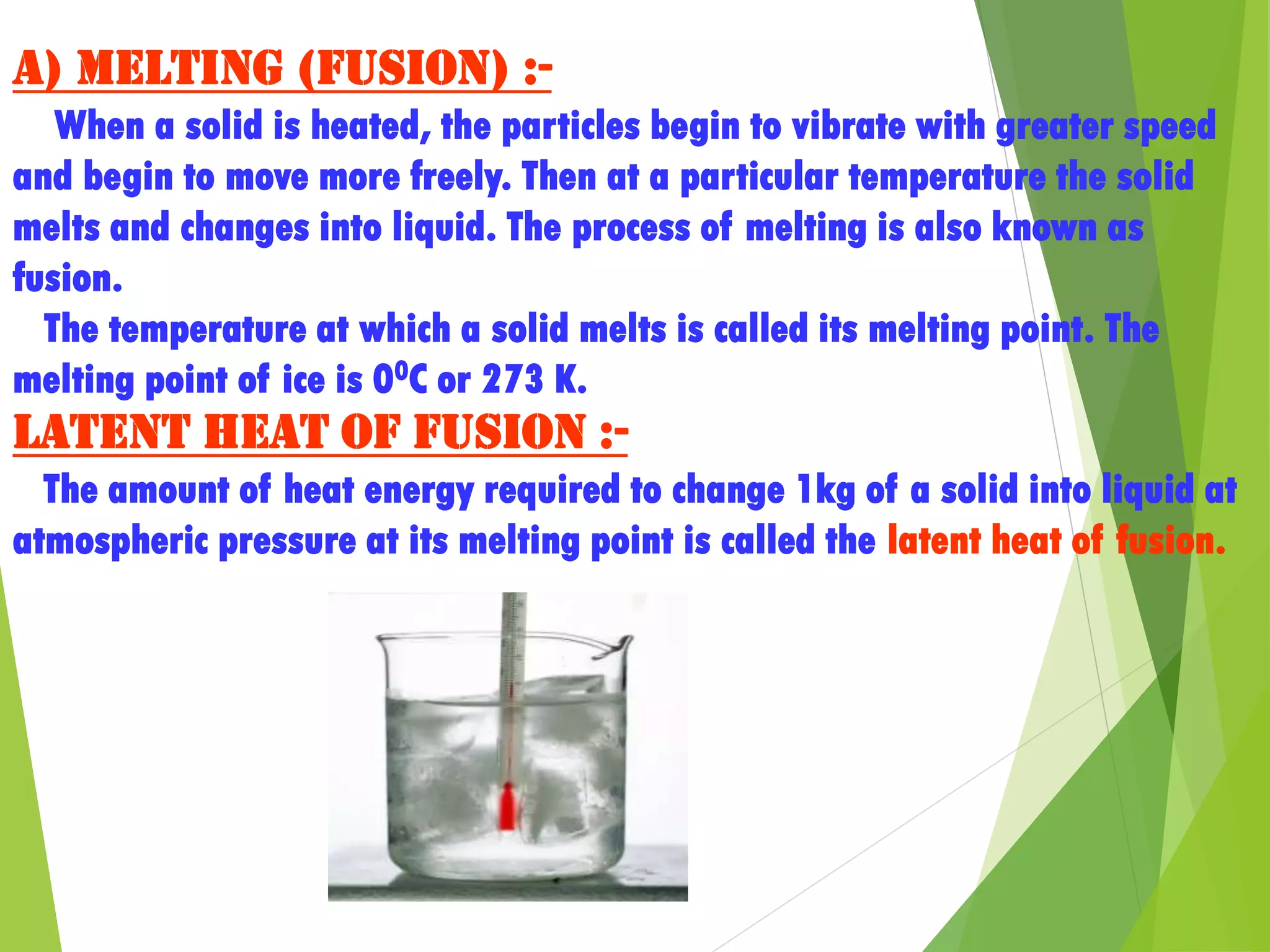 a) Melting (Fusion) :-
When a solid is heated, the particles begin to vibrate with greater speed
and begin to move more freely. Then at a particular temperature the solid
melts and changes into liquid. The process of melting is also known as
fusion.
The temperature at which a solid melts is called its melting point. The
melting point of ice is 00C or 273 K.
Latent heat of fusion :-
The amount of heat energy required to change 1kg of a solid into liquid at
atmospheric pressure at its melting point is called the latent heat of fusion.
 