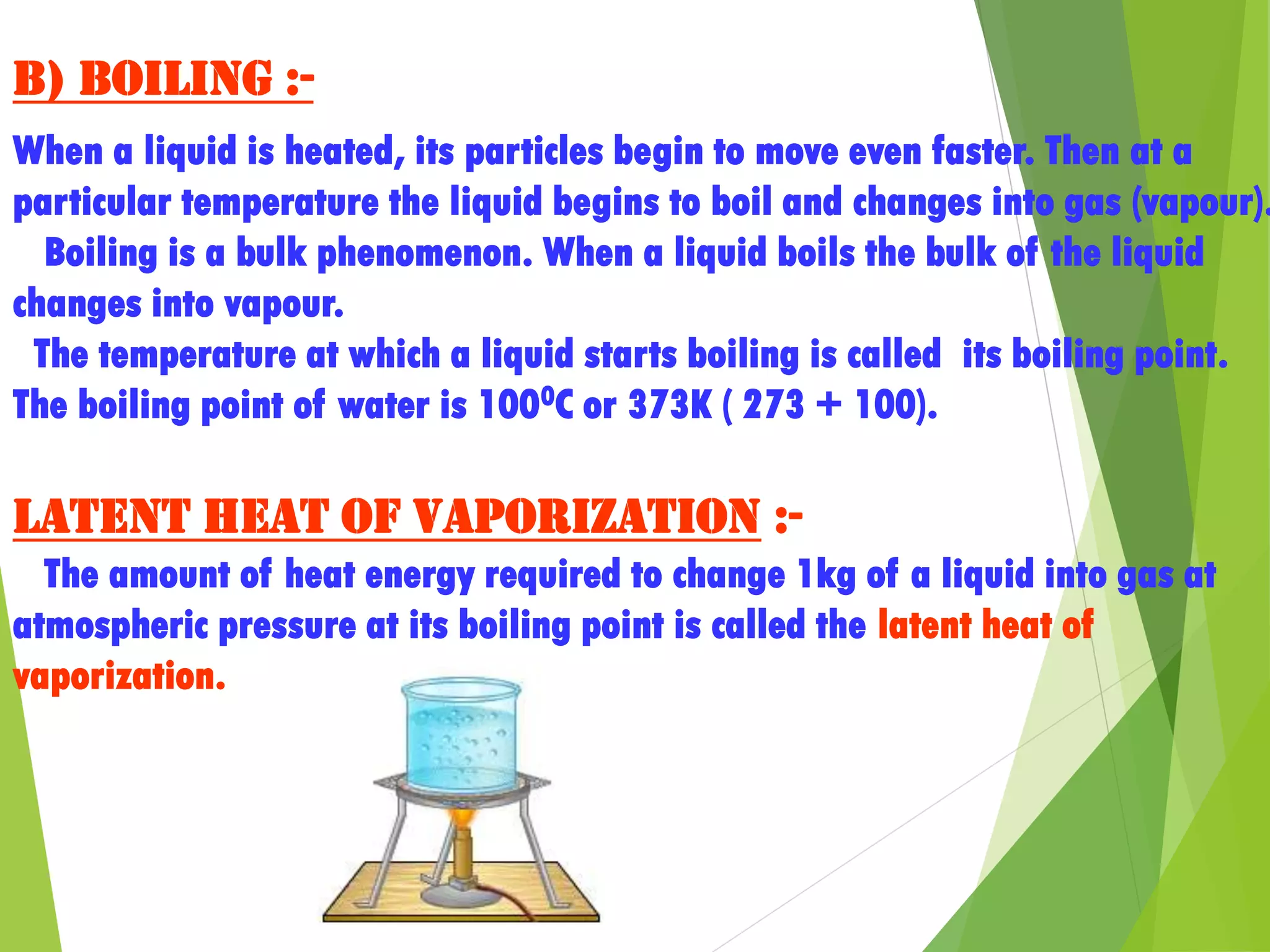 b) Boiling :-
When a liquid is heated, its particles begin to move even faster. Then at a
particular temperature the liquid begins to boil and changes into gas (vapour).
Boiling is a bulk phenomenon. When a liquid boils the bulk of the liquid
changes into vapour.
The temperature at which a liquid starts boiling is called its boiling point.
The boiling point of water is 1000C or 373K ( 273 + 100).
Latent heat of vaporization :-
The amount of heat energy required to change 1kg of a liquid into gas at
atmospheric pressure at its boiling point is called the latent heat of
vaporization.
 