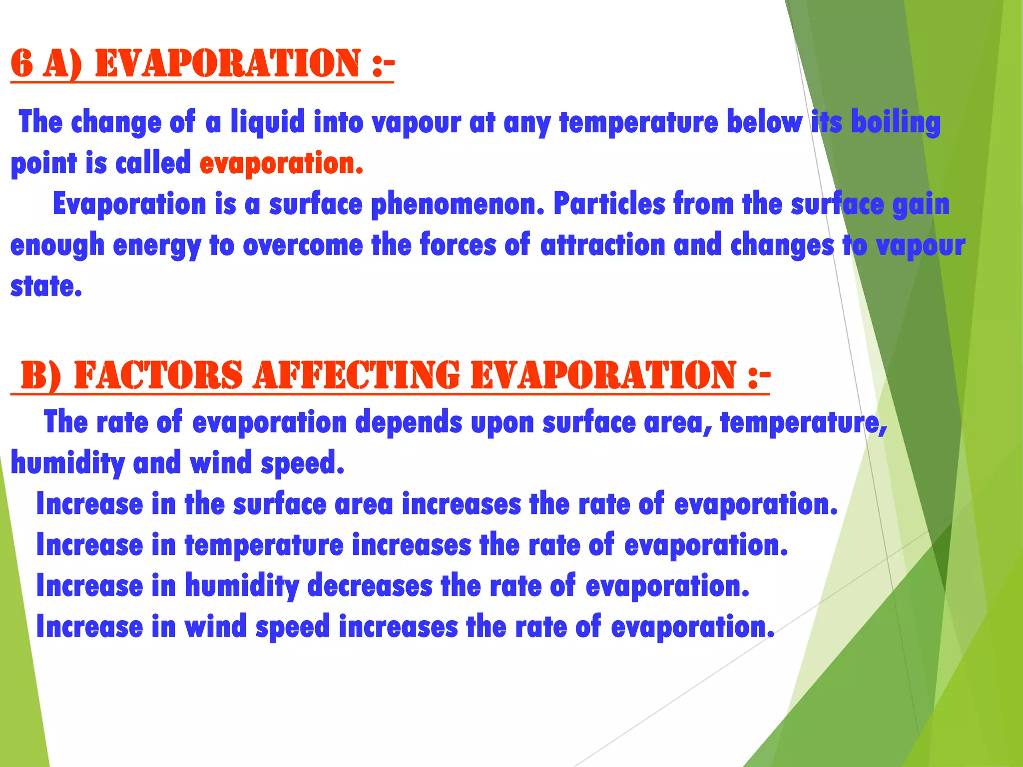 6 a) Evaporation :-
The change of a liquid into vapour at any temperature below its boiling
point is called evaporation.
Evaporation is a surface phenomenon. Particles from the surface gain
enough energy to overcome the forces of attraction and changes to vapour
state.
b) Factors affecting evaporation :-
The rate of evaporation depends upon surface area, temperature,
humidity and wind speed.
Increase in the surface area increases the rate of evaporation.
Increase in temperature increases the rate of evaporation.
Increase in humidity decreases the rate of evaporation.
Increase in wind speed increases the rate of evaporation.
 