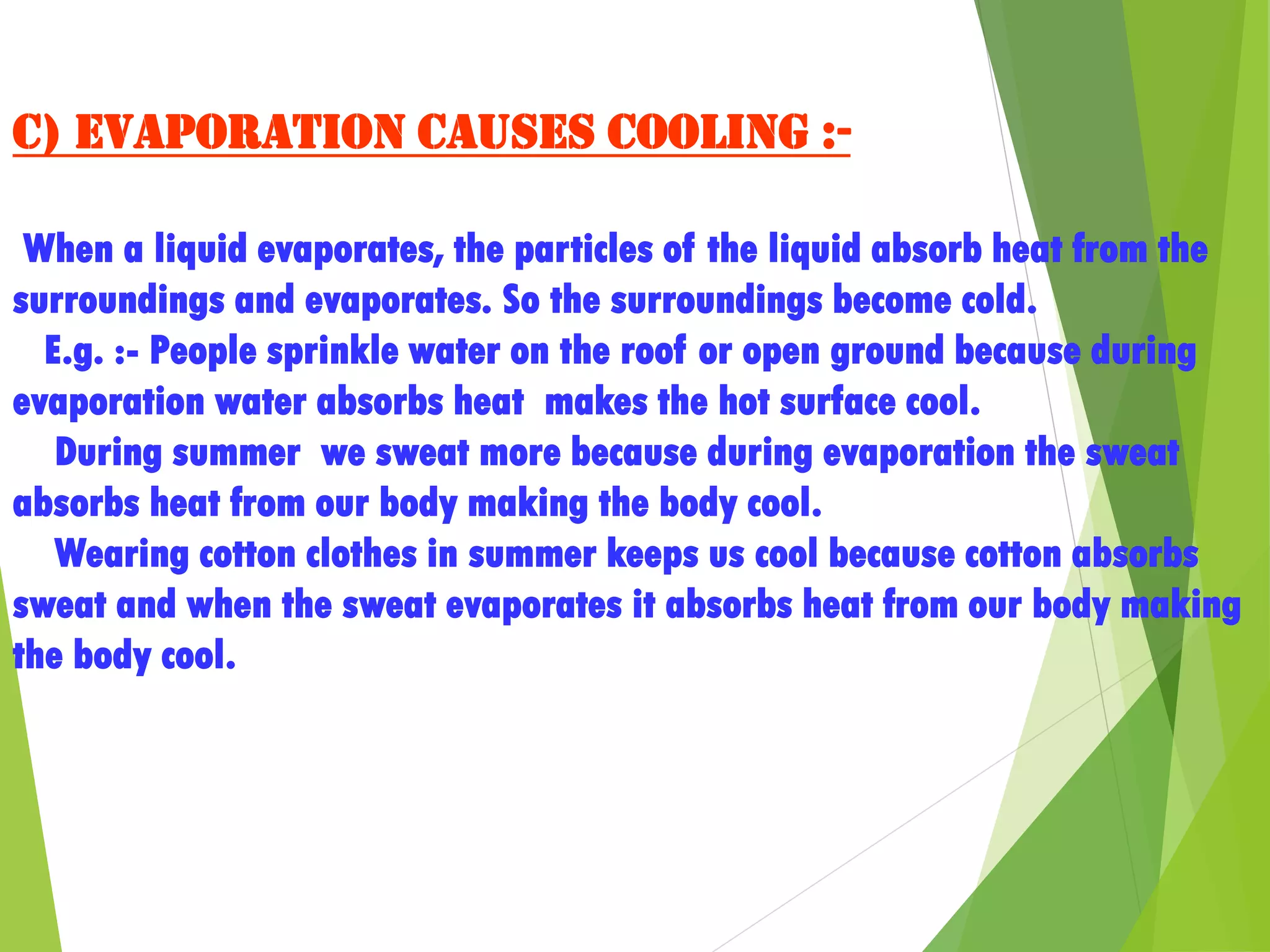 c) Evaporation causes cooling :-
When a liquid evaporates, the particles of the liquid absorb heat from the
surroundings and evaporates. So the surroundings become cold.
E.g. :- People sprinkle water on the roof or open ground because during
evaporation water absorbs heat makes the hot surface cool.
During summer we sweat more because during evaporation the sweat
absorbs heat from our body making the body cool.
Wearing cotton clothes in summer keeps us cool because cotton absorbs
sweat and when the sweat evaporates it absorbs heat from our body making
the body cool.
 