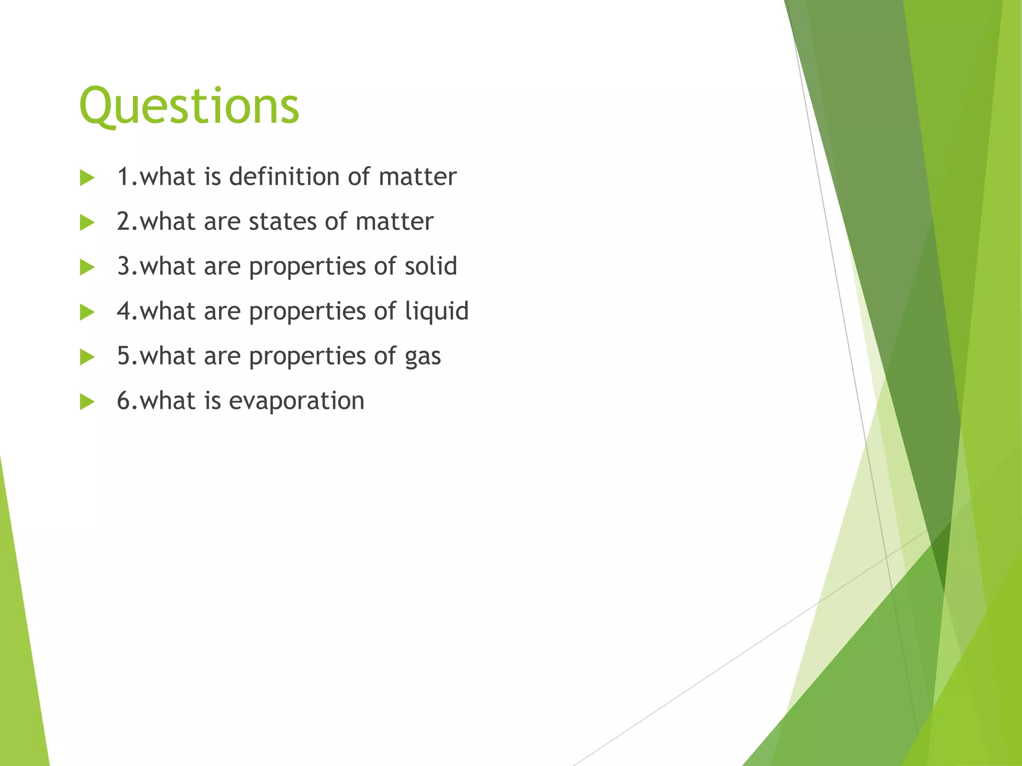 Questions
 1.what is definition of matter
 2.what are states of matter
 3.what are properties of solid
 4.what are properties of liquid
 5.what are properties of gas
 6.what is evaporation
 