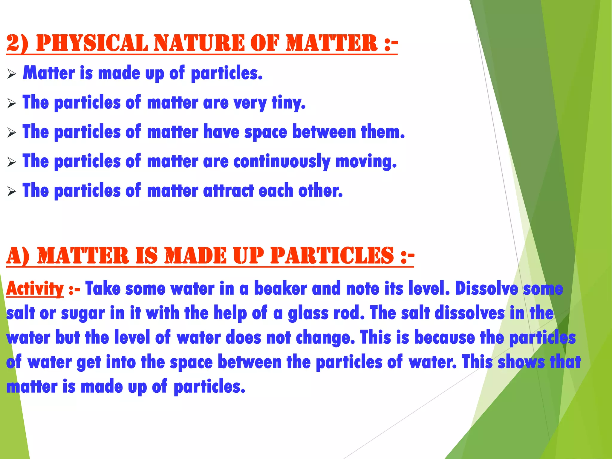 2) Physical nature of matter :-
 Matter is made up of particles.
 The particles of matter are very tiny.
 The particles of matter have space between them.
 The particles of matter are continuously moving.
 The particles of matter attract each other.
a) Matter is made up particles :-
Activity :- Take some water in a beaker and note its level. Dissolve some
salt or sugar in it with the help of a glass rod. The salt dissolves in the
water but the level of water does not change. This is because the particles
of water get into the space between the particles of water. This shows that
matter is made up of particles.
 