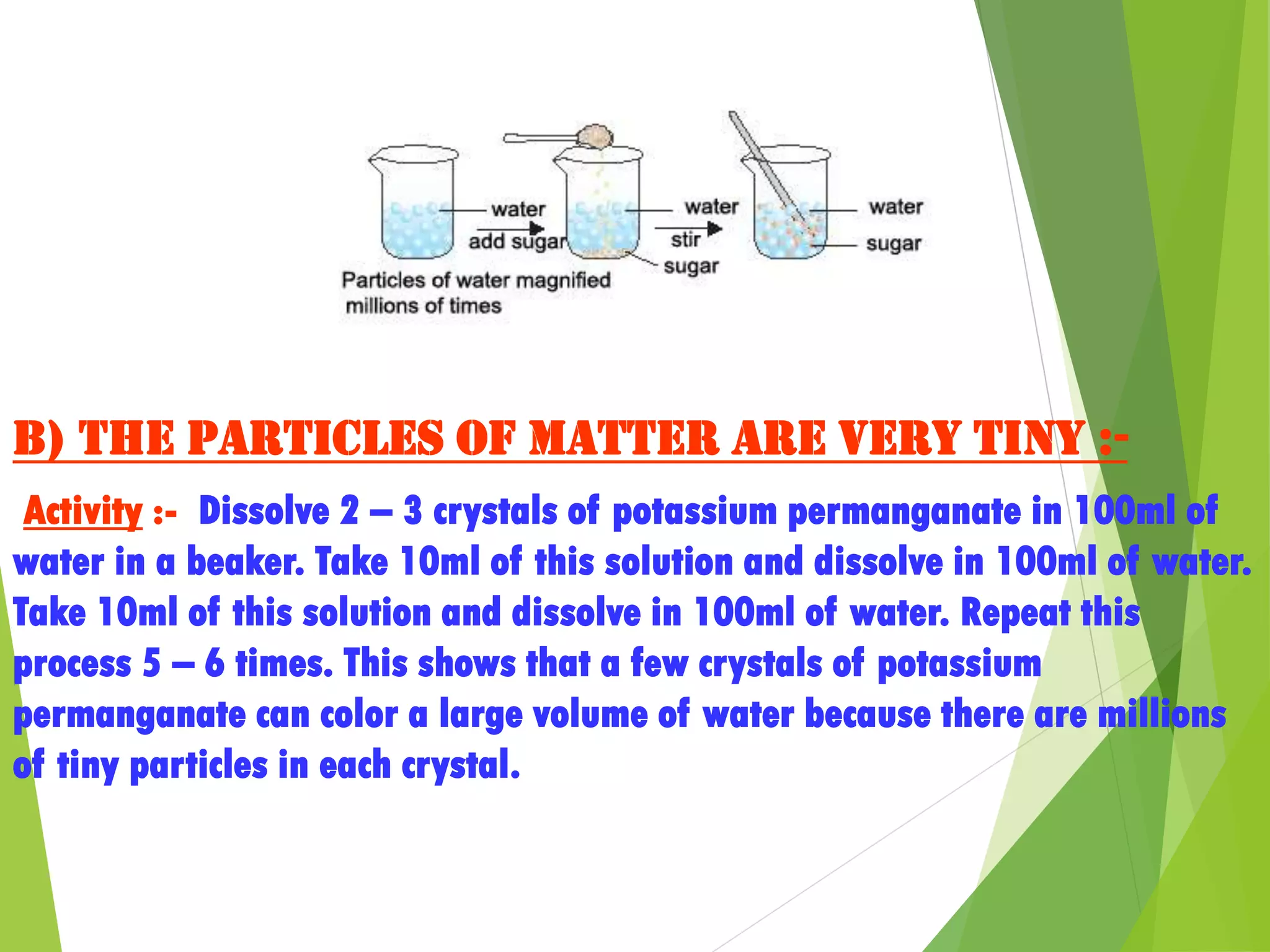 b) The particles of matter are very tiny :-
Activity :- Dissolve 2 – 3 crystals of potassium permanganate in 100ml of
water in a beaker. Take 10ml of this solution and dissolve in 100ml of water.
Take 10ml of this solution and dissolve in 100ml of water. Repeat this
process 5 – 6 times. This shows that a few crystals of potassium
permanganate can color a large volume of water because there are millions
of tiny particles in each crystal.
 