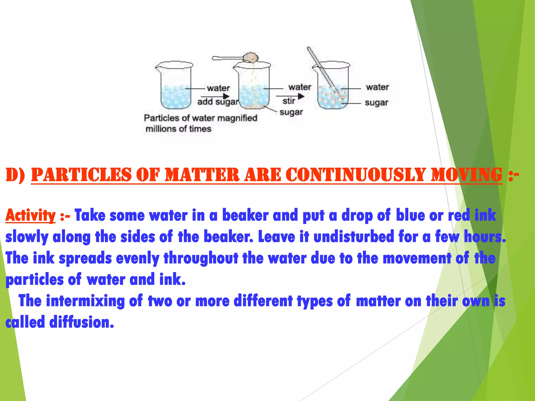 d) Particles of matter are continuously moving :-
Activity :- Take some water in a beaker and put a drop of blue or red ink
slowly along the sides of the beaker. Leave it undisturbed for a few hours.
The ink spreads evenly throughout the water due to the movement of the
particles of water and ink.
The intermixing of two or more different types of matter on their own is
called diffusion.
 