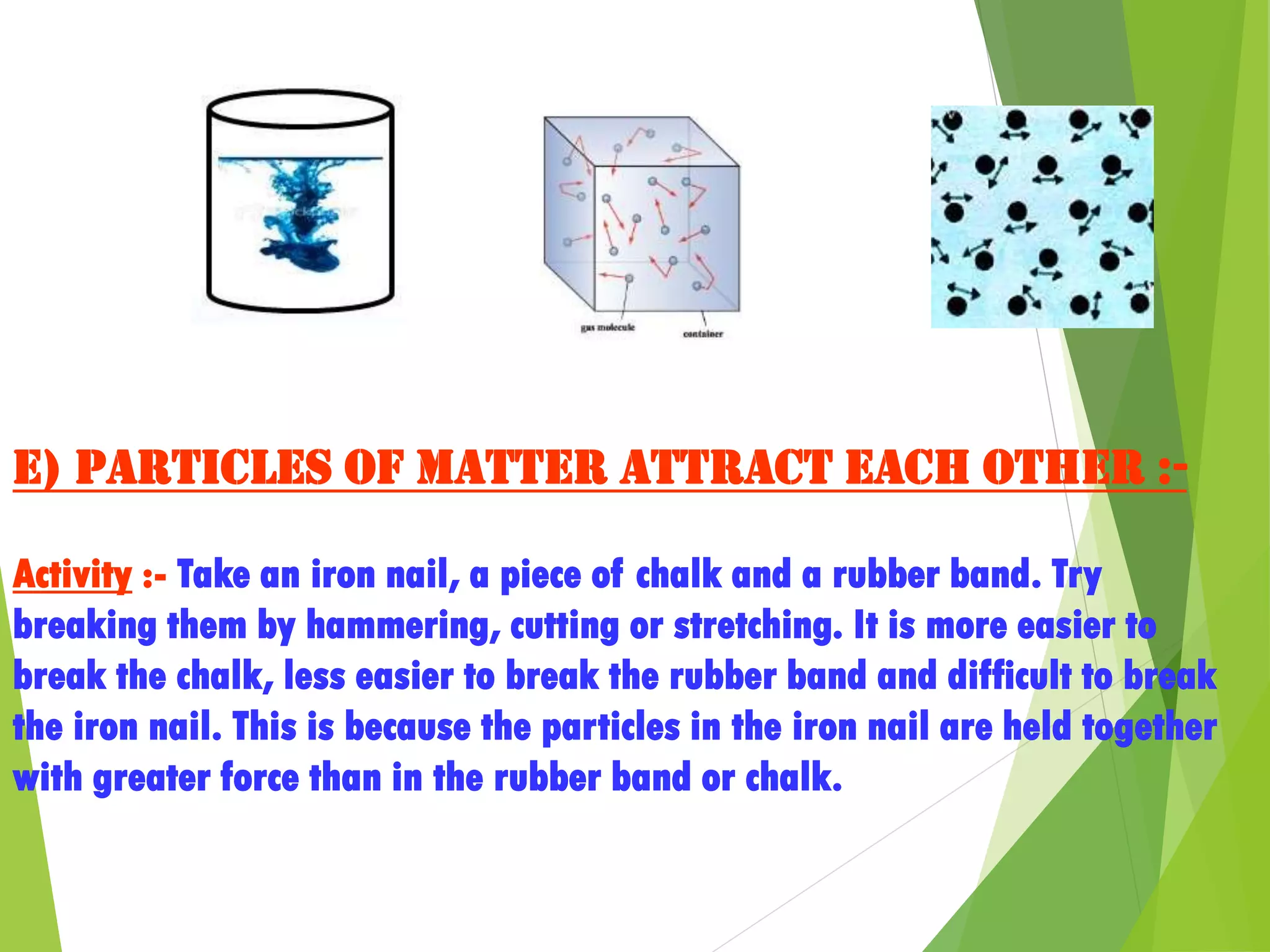 e) Particles of matter attract each other :-
Activity :- Take an iron nail, a piece of chalk and a rubber band. Try
breaking them by hammering, cutting or stretching. It is more easier to
break the chalk, less easier to break the rubber band and difficult to break
the iron nail. This is because the particles in the iron nail are held together
with greater force than in the rubber band or chalk.
 