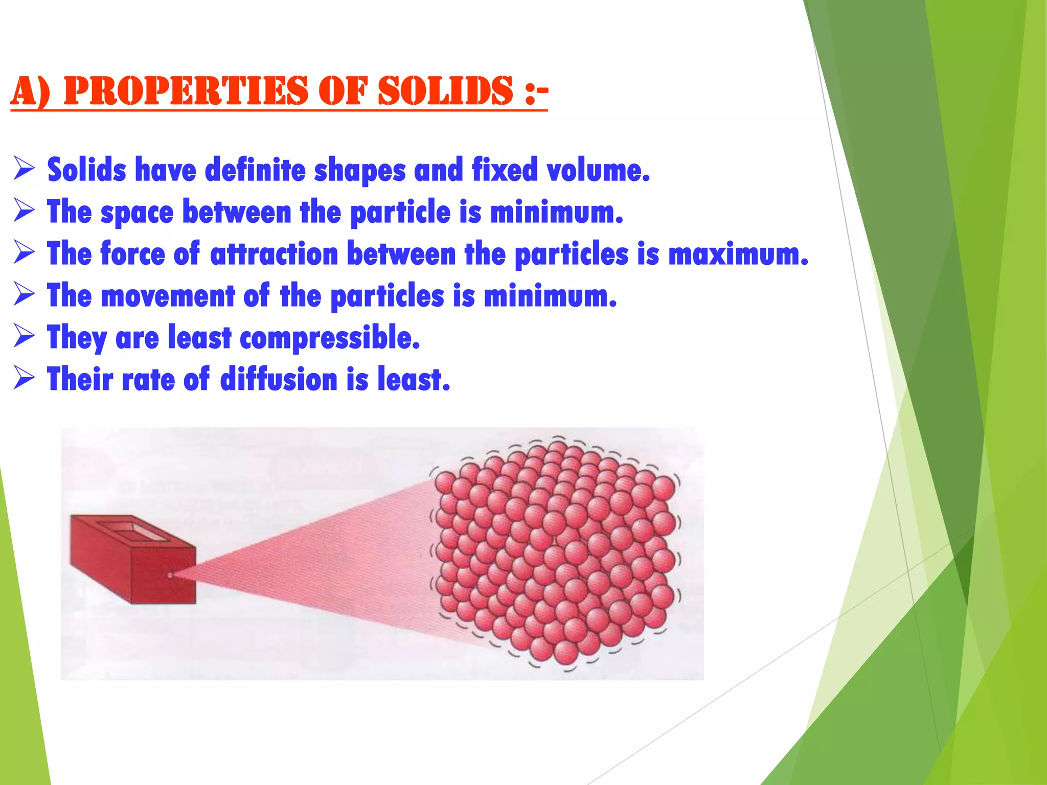 a) Properties of solids :-
 Solids have definite shapes and fixed volume.
 The space between the particle is minimum.
 The force of attraction between the particles is maximum.
 The movement of the particles is minimum.
 They are least compressible.
 Their rate of diffusion is least.
 