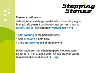 Present continuous
Gebruik je om aan te geven dat iets nu aan de gang is.
Je maakt de present continuous met een vorm van to
be (am, are, is) gevolgd door werkwoord + ing
• I am walking to the park right now.
• Kate’s having a bath now.
• They are playing golf at the moment.
Bij werkwoorden van één lettergreep met een korte
klinker (a, e, i, o, u) zoals stop, sit, run en chat, wordt
de medeklinker verdubbeld bij + ing.
.
 